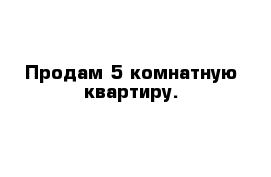 Продам 5 комнатную квартиру.